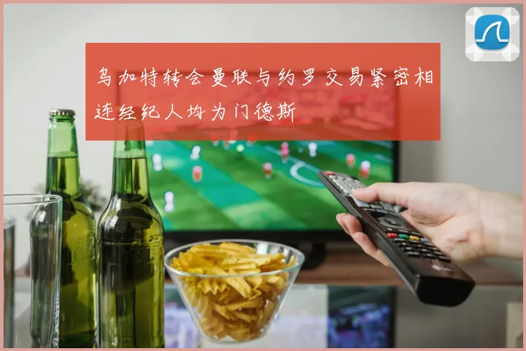 乌加特转会曼联与约罗交易紧密相连经纪人均为门德斯