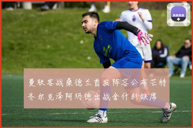 曼联客战桑德兰首发阵容公布芒特齐尔克泽阿玛德出战舍什科缺席