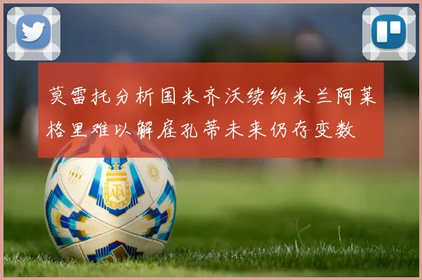 莫雷托分析国米齐沃续约米兰阿莱格里难以解雇孔蒂未来仍存变数