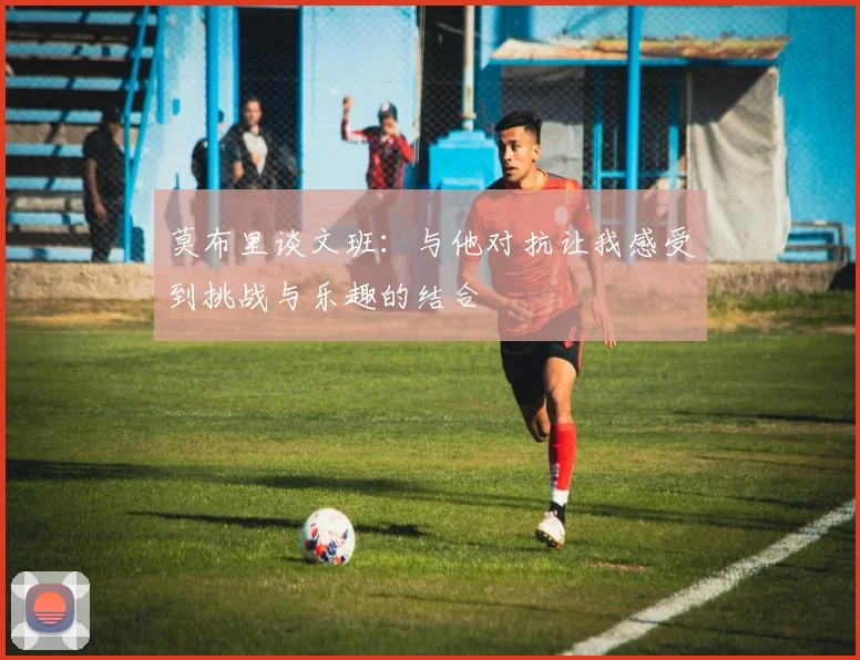 莫布里谈文班：与他对抗让我感受到挑战与乐趣的结合