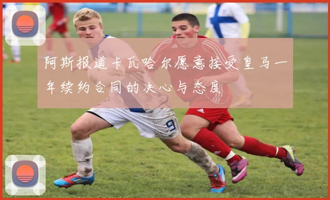 阿斯报道卡瓦哈尔愿意接受皇马一年续约合同的决心与态度