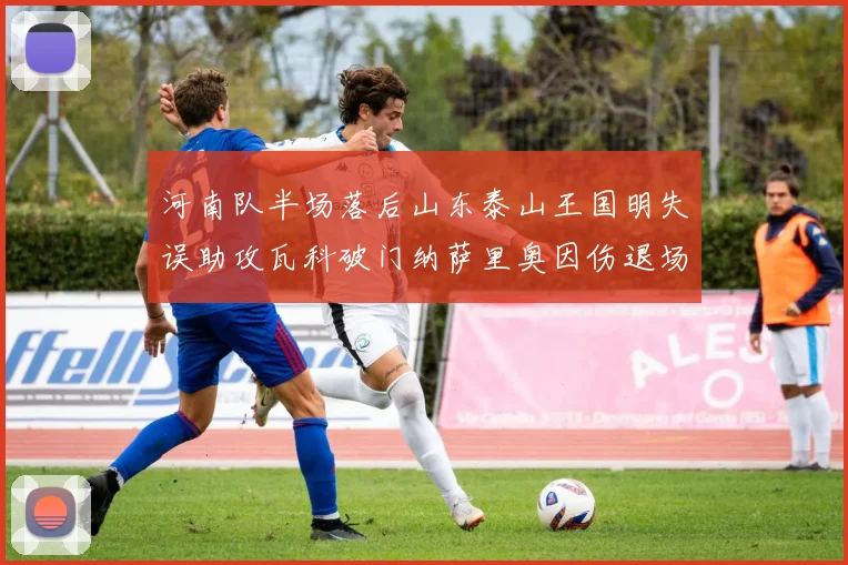 河南队半场落后山东泰山王国明失误助攻瓦科破门纳萨里奥因伤退场