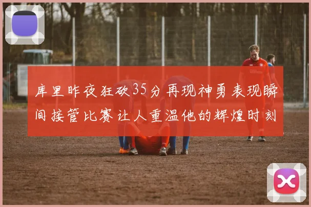 库里昨夜狂砍35分再现神勇表现瞬间接管比赛让人重温他的辉煌时刻