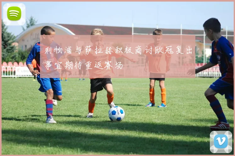 利物浦与萨拉赫积极商讨欧冠复出事宜期待重返赛场