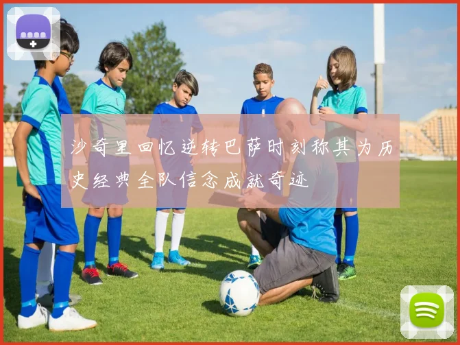 沙奇里回忆逆转巴萨时刻称其为历史经典全队信念成就奇迹