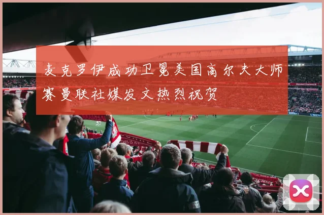 麦克罗伊成功卫冕美国高尔夫大师赛曼联社媒发文热烈祝贺