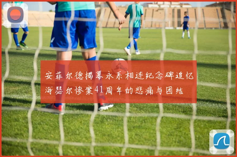 安菲尔德揭幕永系相连纪念碑追忆海瑟尔惨案41周年的悲痛与团结