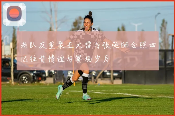 老队友重聚王大雷与张弛晒合照回忆往昔情谊与赛场岁月