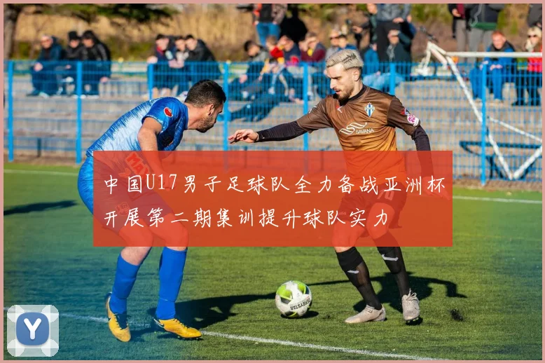 中国U17男子足球队全力备战亚洲杯开展第二期集训提升球队实力